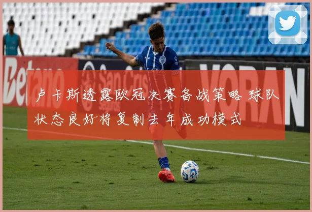 卢卡斯透露欧冠决赛备战策略 球队状态良好将复制去年成功模式