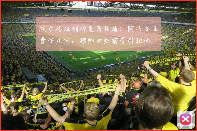 埃尔格拉剖析皇马困局:阿韦洛亚责任几何,穆帅回归前景引担忧