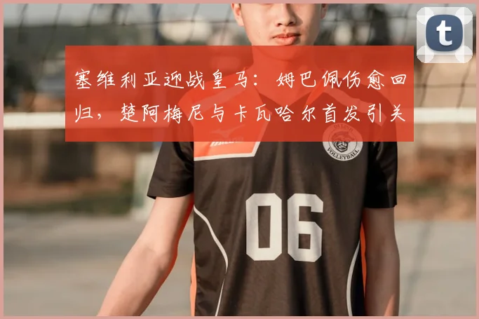 塞维利亚迎战皇马：姆巴佩伤愈回归，楚阿梅尼与卡瓦哈尔首发引关注