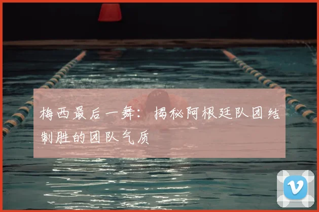 梅西最后一舞:揭秘阿根廷队团结制胜的团队气质