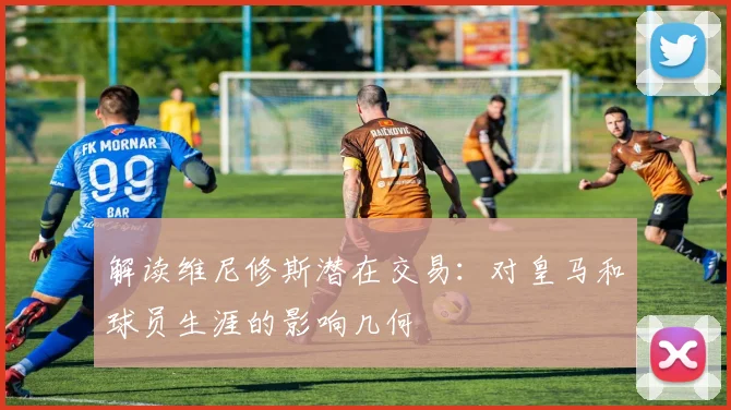 解读维尼修斯潜在交易：对皇马和球员生涯的影响几何