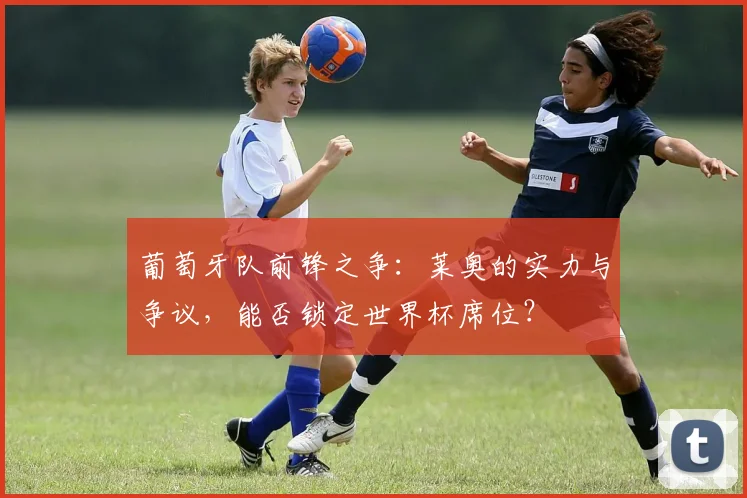 葡萄牙队前锋之争:莱奥的实力与争议,能否锁定世界杯席位?