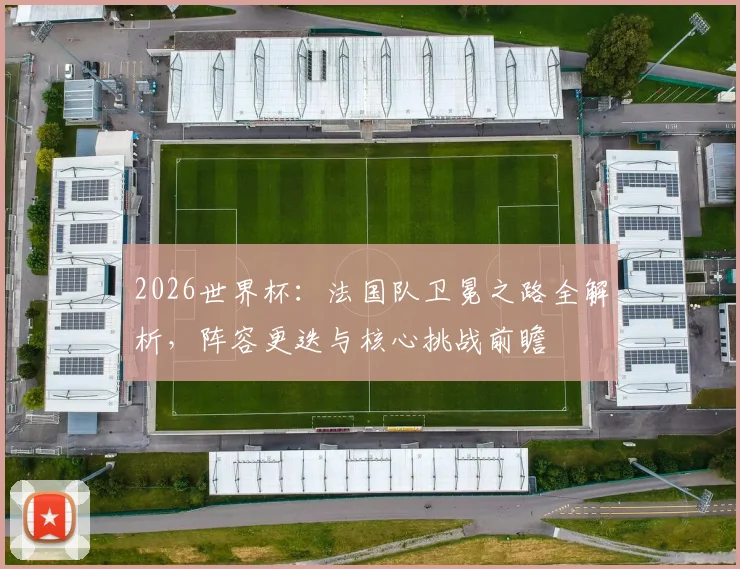 2026世界杯：法国队卫冕之路全解析，阵容更迭与核心挑战前瞻