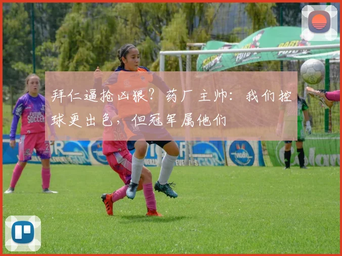 拜仁逼抢凶狠？药厂主帅：我们控球更出色，但冠军属他们