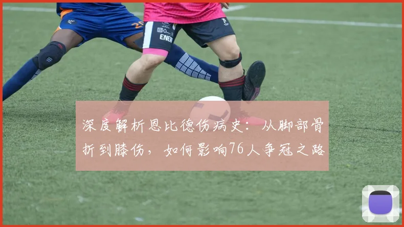 深度解析恩比德伤病史：从脚部骨折到膝伤，如何影响76人争冠之路