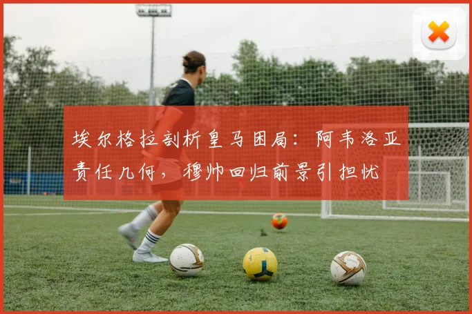 埃尔格拉剖析皇马困局：阿韦洛亚责任几何，穆帅回归前景引担忧