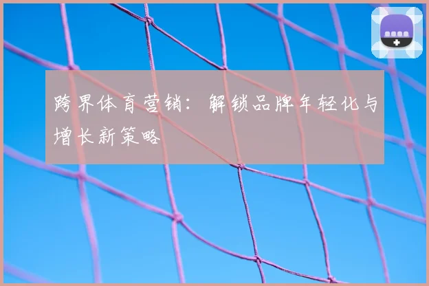 跨界体育营销：解锁品牌年轻化与增长新策略