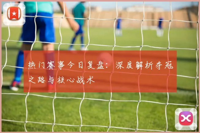热门赛事今日复盘：深度解析夺冠之路与核心战术